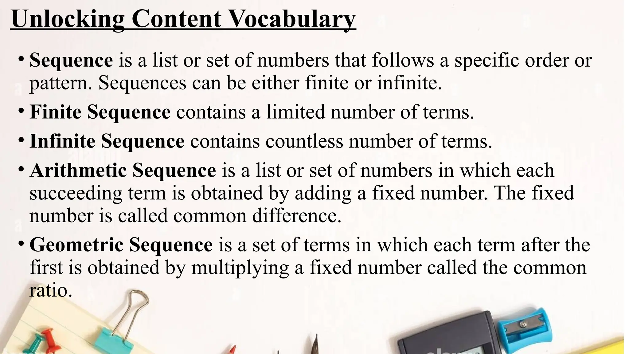Unlocking Content Vocabulary
• Sequence is a list or set of numbers that follows a specific order or
pattern. Sequences can be either finite or infinite.
• Finite Sequence contains a limited number of terms.
• Infinite Sequence contains countless number of terms.
• Arithmetic Sequence is a list or set of numbers in which each
succeeding term is obtained by adding a fixed number. The fixed
number is called common difference.
• Geometric Sequence is a set of terms in which each term after the
first is obtained by multiplying a fixed number called the common
ratio.
 