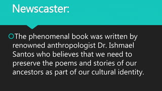 Newscaster:
The phenomenal book was written by
renowned anthropologist Dr. Ishmael
Santos who believes that we need to
preserve the poems and stories of our
ancestors as part of our cultural identity.
 