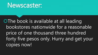 Newscaster:
The book is available at all leading
bookstores nationwide for a reasonable
price of one thousand three hundred
forty five pesos only. Hurry and get your
copies now!
 