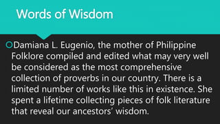 Words of Wisdom
Damiana L. Eugenio, the mother of Philippine
Folklore compiled and edited what may very well
be considered as the most comprehensive
collection of proverbs in our country. There is a
limited number of works like this in existence. She
spent a lifetime collecting pieces of folk literature
that reveal our ancestors’ wisdom.
 