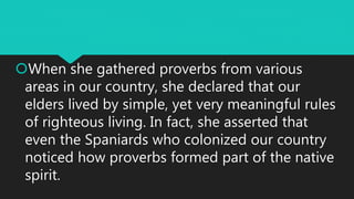 When she gathered proverbs from various
areas in our country, she declared that our
elders lived by simple, yet very meaningful rules
of righteous living. In fact, she asserted that
even the Spaniards who colonized our country
noticed how proverbs formed part of the native
spirit.
 