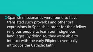Spanish missionaries were found to have
translated such proverbs and other oral
expressions in Spanish in order for their fellow
religious people to learn our indigenous
languages. By doing so, they were able to
interact with the early Filipinos eventually
introduce the Catholic faith.
 