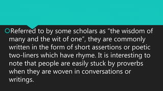 Referred to by some scholars as “the wisdom of
many and the wit of one”, they are commonly
written in the form of short assertions or poetic
two-liners which have rhyme. It is interesting to
note that people are easily stuck by proverbs
when they are woven in conversations or
writings.
 