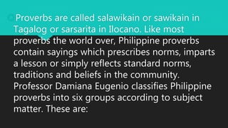 Proverbs are called salawikain or sawikain in
Tagalog or sarsarita in Ilocano. Like most
proverbs the world over, Philippine proverbs
contain sayings which prescribes norms, imparts
a lesson or simply reflects standard norms,
traditions and beliefs in the community.
Professor Damiana Eugenio classifies Philippine
proverbs into six groups according to subject
matter. These are:
 