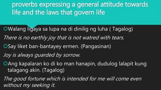 proverbs expressing a general attitude towards
life and the laws that govern life
Walang ligaya sa lupa na di dinilig ng luha ( Tagalog)
There is no earthly joy that is not watred with tears.
Say liket ban-bantayey ermen. (Pangasinan)
Joy is always guarded by sorrow.
Ang kapalaran ko di ko man hanapin, dudulog lalapit kung
talagang akin. (Tagalog)
The good fortune which is intended for me will come even
without my seeking it.
 