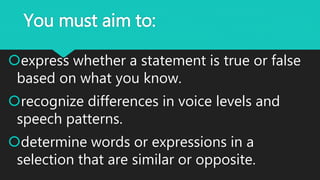 You must aim to:
express whether a statement is true or false
based on what you know.
recognize differences in voice levels and
speech patterns.
determine words or expressions in a
selection that are similar or opposite.
 
