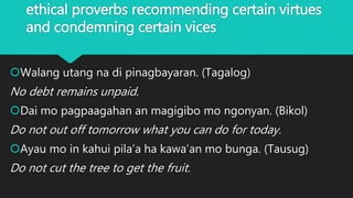 ethical proverbs recommending certain virtues
and condemning certain vices
Walang utang na di pinagbayaran. (Tagalog)
No debt remains unpaid.
Dai mo pagpaagahan an magigibo mo ngonyan. (Bikol)
Do not out off tomorrow what you can do for today.
Ayau mo in kahui pila’a ha kawa’an mo bunga. (Tausug)
Do not cut the tree to get the fruit.
 