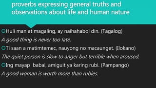 proverbs expressing general truths and
observations about life and human nature
Huli man at magaling, ay naihahabol din. (Tagalog)
A good thing is never too late.
Ti saan a matimtemec, nauyong no macaunget. (Ilokano)
The quiet person is slow to anger but terrible when aroused.
Ing mayap babai, amiguit ya karing rubi. (Pampango)
A good woman is worth more than rubies.
 