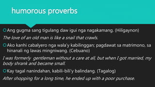 humorous proverbs
Ang gugma sang tigulang daw igui nga nagakamang. (Hiligaynon)
The love of an old man is like a snail that crawls.
Ako kanhi cabalyero nga wala’y kabilinggan; pagdawat sa matrimono, sa
hinanali ng lawas mingniwang. (Cebuano)
I was formerly gentleman without a care at all, but when I got married, my
body shrank and became small.
Kay tagal nanindahan, kabili-bili’y balindang. (Tagalog)
After shopping for a long time, he ended up with a poor purchase.
 