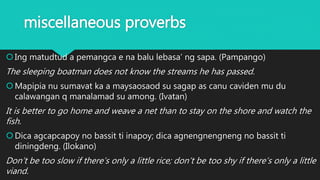 miscellaneous proverbs
Ing matudtud a pemangca e na balu lebasa’ ng sapa. (Pampango)
The sleeping boatman does not know the streams he has passed.
Mapipia nu sumavat ka a maysaosaod su sagap as canu caviden mu du
calawangan q manalamad su among. (Ivatan)
It is better to go home and weave a net than to stay on the shore and watch the
fish.
Dica agcapcapoy no bassit ti inapoy; dica agnengnengneng no bassit ti
diningdeng. (Ilokano)
Don’t be too slow if there’s only a little rice; don’t be too shy if there’s only a little
viand.
 
