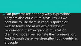 Our proverbs are not only witty expressions.
They are also our cultural treasures. As we
continue to use them in various spoken or
written forms and as we explore ways of
representing them in graphic, musical, or
dramatic modes, we facilitate their preservation.
And through these, we strengthen out identity as
a people.
 