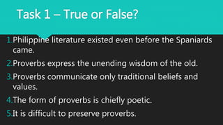 Task 1 – True or False?
1.Philippine literature existed even before the Spaniards
came.
2.Proverbs express the unending wisdom of the old.
3.Proverbs communicate only traditional beliefs and
values.
4.The form of proverbs is chiefly poetic.
5.It is difficult to preserve proverbs.
 