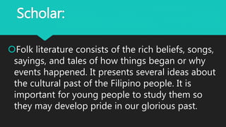 Scholar:
Folk literature consists of the rich beliefs, songs,
sayings, and tales of how things began or why
events happened. It presents several ideas about
the cultural past of the Filipino people. It is
important for young people to study them so
they may develop pride in our glorious past.
 