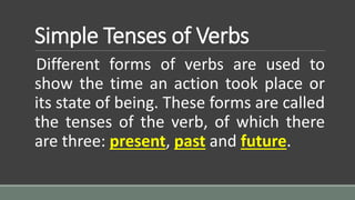 Simple Tenses of Verbs
Different forms of verbs are used to
show the time an action took place or
its state of being. These forms are called
the tenses of the verb, of which there
are three: present, past and future.
 