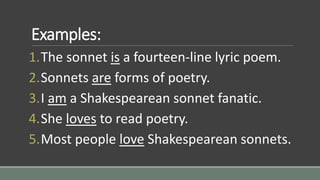 Examples:
1.The sonnet is a fourteen-line lyric poem.
2.Sonnets are forms of poetry.
3.I am a Shakespearean sonnet fanatic.
4.She loves to read poetry.
5.Most people love Shakespearean sonnets.
 