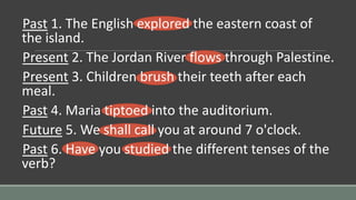 Past 1. The English explored the eastern coast of
the island.
Present 2. The Jordan River flows through Palestine.
Present 3. Children brush their teeth after each
meal.
Past 4. Maria tiptoed into the auditorium.
Future 5. We shall call you at around 7 o'clock.
Past 6. Have you studied the different tenses of the
verb?
 