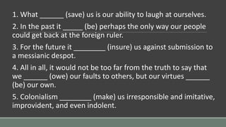 1. What ______ (save) us is our ability to laugh at ourselves.
2. In the past it _____ (be) perhaps the only way our people
could get back at the foreign ruler.
3. For the future it ________ (insure) us against submission to
a messianic despot.
4. All in all, it would not be too far from the truth to say that
we ______ (owe) our faults to others, but our virtues ______
(be) our own.
5. Colonialism ________ (make) us irresponsible and imitative,
improvident, and even indolent.
 