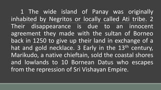 1 The wide island of Panay was originally
inhabited by Negritos or locally called Ati tribe. 2
Their disappearance is due to an innocent
agreement they made with the sultan of Borneo
back in 1250 to give up their land in exchange of a
hat and gold necklace. 3 Early in the 13th century,
Marikudo, a native chieftain, sold the coastal shores
and lowlands to 10 Bornean Datus who escapes
from the repression of Sri Vishayan Empire.
 