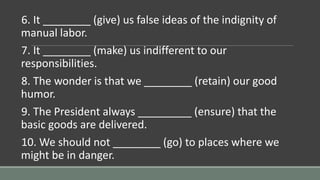 6. It ________ (give) us false ideas of the indignity of
manual labor.
7. It ________ (make) us indifferent to our
responsibilities.
8. The wonder is that we ________ (retain) our good
humor.
9. The President always _________ (ensure) that the
basic goods are delivered.
10. We should not ________ (go) to places where we
might be in danger.
 