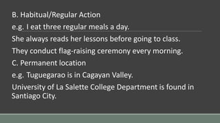 B. Habitual/Regular Action
e.g. I eat three regular meals a day.
She always reads her lessons before going to class.
They conduct flag-raising ceremony every morning.
C. Permanent location
e.g. Tuguegarao is in Cagayan Valley.
University of La Salette College Department is found in
Santiago City.
 
