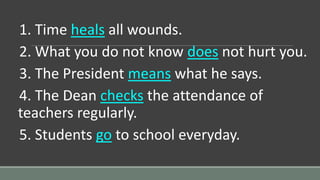 1. Time heals all wounds.
2. What you do not know does not hurt you.
3. The President means what he says.
4. The Dean checks the attendance of
teachers regularly.
5. Students go to school everyday.
 