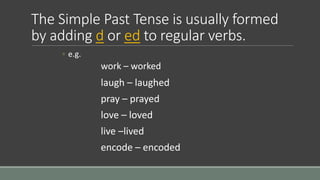 The Simple Past Tense is usually formed
by adding d or ed to regular verbs.
◦ e.g.
work – worked
laugh – laughed
pray – prayed
love – loved
live –lived
encode – encoded
 