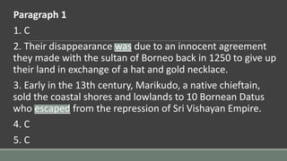 Paragraph 1
1. C
2. Their disappearance was due to an innocent agreement
they made with the sultan of Borneo back in 1250 to give up
their land in exchange of a hat and gold necklace.
3. Early in the 13th century, Marikudo, a native chieftain,
sold the coastal shores and lowlands to 10 Bornean Datus
who escaped from the repression of Sri Vishayan Empire.
4. C
5. C
 