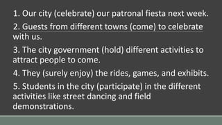 1. Our city (celebrate) our patronal fiesta next week.
2. Guests from different towns (come) to celebrate
with us.
3. The city government (hold) different activities to
attract people to come.
4. They (surely enjoy) the rides, games, and exhibits.
5. Students in the city (participate) in the different
activities like street dancing and field
demonstrations.
 