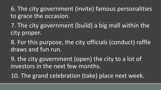 6. The city government (invite) famous personalities
to grace the occasion.
7. The city government (build) a big mall within the
city proper.
8. For this purpose, the city officials (conduct) raffle
draws and fun run.
9. the city government (open) the city to a lot of
investors in the next few months.
10. The grand celebration (take) place next week.
 