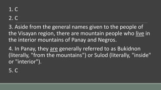 1. C
2. C
3. Aside from the general names given to the people of
the Visayan region, there are mountain people who live in
the interior mountains of Panay and Negros.
4. In Panay, they are generally referred to as Bukidnon
(literally, "from the mountains") or Sulod (literally, "inside"
or "interior").
5. C
 
