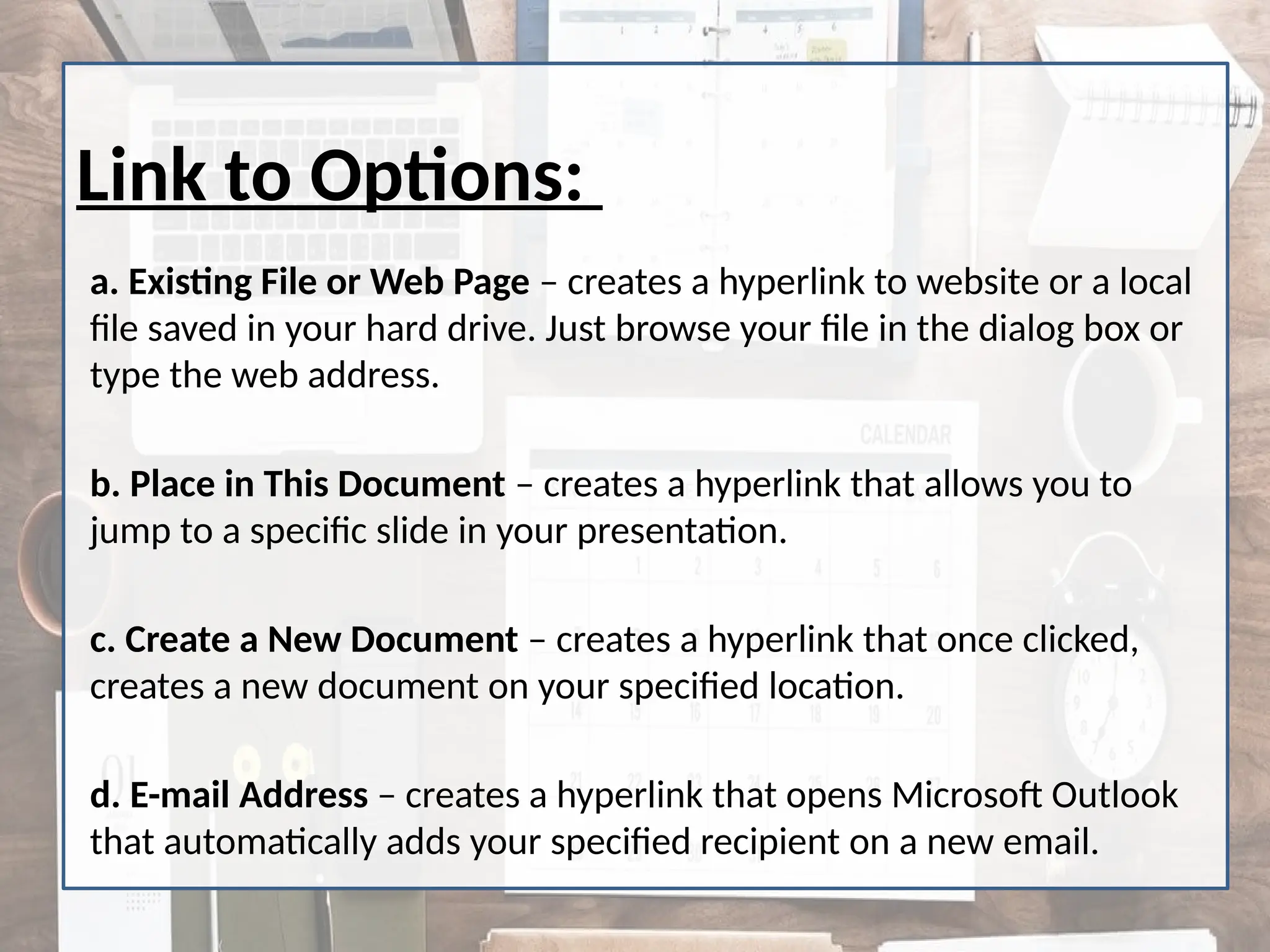Link to Options:
a. Existing File or Web Page – creates a hyperlink to website or a local
file saved in your hard drive. Just browse your file in the dialog box or
type the web address.
b. Place in This Document – creates a hyperlink that allows you to
jump to a specific slide in your presentation.
c. Create a New Document – creates a hyperlink that once clicked,
creates a new document on your specified location.
d. E-mail Address – creates a hyperlink that opens Microsoft Outlook
that automatically adds your specified recipient on a new email.
 