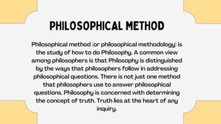 PHILOSOPHICAL METHOD
Philosophical method (or philosophical methodology) is
the study of how to do Philosophy. A common view
among philosophers is that Philosophy is distinguished
by the ways that philosophers follow in addressing
philosophical questions. There is not just one method
that philosophers use to answer philosophical
questions. Philosophy is concerned with determining
the concept of truth. Truth lies at the heart of any
inquiry.
 