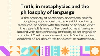Truth, in metaphysics and the
philosophy of language
Is the property of sentences, assertions, beliefs,
thoughts, propositions that are said, in ordinary
discourse, to agree with the facts or to state what
the case is. It is most often used to mean being in
accord with fact or reality, or fidelity to an original or
standard. Truth is also sometimes defined in modern
contexts as an idea of “truth to self”, or authenticity.
 