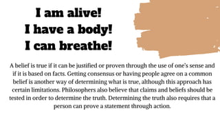 I am alive!
I have a body!
I can breathe!
A belief is true if it can be justified or proven through the use of one’s sense and
if it is based on facts. Getting consensus or having people agree on a common
belief is another way of determining what is true, although this approach has
certain limitations. Philosophers also believe that claims and beliefs should be
tested in order to determine the truth. Determining the truth also requires that a
person can prove a statement through action.
 