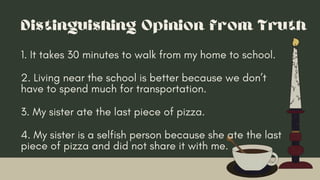 Distinguishing Opinion from Truth
1. It takes 30 minutes to walk from my home to school.
3. My sister ate the last piece of pizza.
2. Living near the school is better because we don’t
have to spend much for transportation.
4. My sister is a selfish person because she ate the last
piece of pizza and did not share it with me.
 