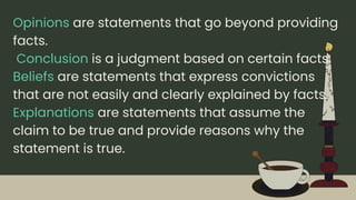 Opinions are statements that go beyond providing
facts.
Conclusion is a judgment based on certain facts.
Beliefs are statements that express convictions
that are not easily and clearly explained by facts.
Explanations are statements that assume the
claim to be true and provide reasons why the
statement is true.
 