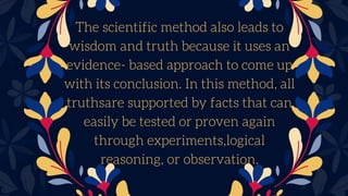 The scientific method also leads to
wisdom and truth because it uses an
evidence- based approach to come up
with its conclusion. In this method, all
truthsare supported by facts that can
easily be tested or proven again
through experiments,logical
reasoning, or observation.
 