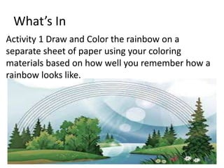 What’s In
Activity 1 Draw and Color the rainbow on a
separate sheet of paper using your coloring
materials based on how well you remember how a
rainbow looks like.
 