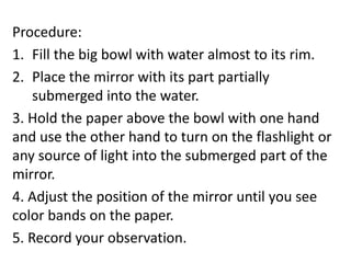 Procedure:
1. Fill the big bowl with water almost to its rim.
2. Place the mirror with its part partially
submerged into the water.
3. Hold the paper above the bowl with one hand
and use the other hand to turn on the flashlight or
any source of light into the submerged part of the
mirror.
4. Adjust the position of the mirror until you see
color bands on the paper.
5. Record your observation.
 