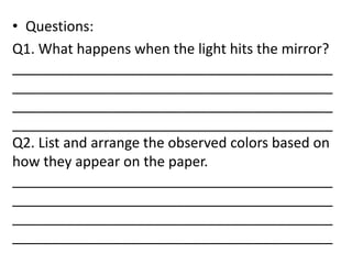 • Questions:
Q1. What happens when the light hits the mirror?
_________________________________________
_________________________________________
_________________________________________
_________________________________________
Q2. List and arrange the observed colors based on
how they appear on the paper.
_________________________________________
_________________________________________
_________________________________________
_________________________________________
 