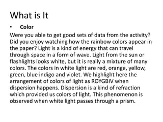 What is It
• Color
Were you able to get good sets of data from the activity?
Did you enjoy watching how the rainbow colors appear in
the paper? Light is a kind of energy that can travel
through space in a form of wave. Light from the sun or
flashlights looks white, but it is really a mixture of many
colors. The colors in white light are red, orange, yellow,
green, blue indigo and violet. We highlight here the
arrangement of colors of light as ROYGBIV when
dispersion happens. Dispersion is a kind of refraction
which provided us colors of light. This phenomenon is
observed when white light passes through a prism.
 