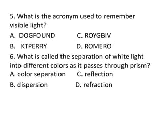 5. What is the acronym used to remember
visible light?
A. DOGFOUND C. ROYGBIV
B. KTPERRY D. ROMERO
6. What is called the separation of white light
into different colors as it passes through prism?
A. color separation C. reflection
B. dispersion D. refraction
 