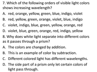 7. Which of the following orders of visible light colors
shows increasing wavelength?
A. red, orange, yellow, green, blue, indigo, violet
B. red, yellow, green, orange, violet, blue, indigo
C. violet, indigo, blue, green, yellow, orange, red
D. violet, blue, green, orange, red, indigo, yellow
8. Why does white light separate into different colors
as it passes through a prism?
A. The colors are changed by addition.
B. This is an example of color by subtraction.
C. Different colored light has different wavelengths.
D. The side part of a prism only let certain colors of
light pass through.
 