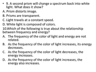 • 9. A second prism will change a spectrum back into white
light. What does it show?
A. Prism distorts image.
B. Prisms are transparent.
C. Light travels at a constant speed.
D. White light is composed of colors.
10.Which of the following is true about the relationship
between frequency and energy?
A. The frequency of the color of light and energy are not
related.
B. As the frequency of the color of light increases, its energy
decreases.
C. As the frequency of the color of light decreases, the
energy increases.
D. As the frequency of the color of light increases, the
energy also increases.
 