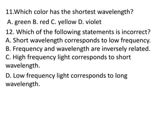 11.Which color has the shortest wavelength?
A. green B. red C. yellow D. violet
12. Which of the following statements is incorrect?
A. Short wavelength corresponds to low frequency.
B. Frequency and wavelength are inversely related.
C. High frequency light corresponds to short
wavelength.
D. Low frequency light corresponds to long
wavelength.
 