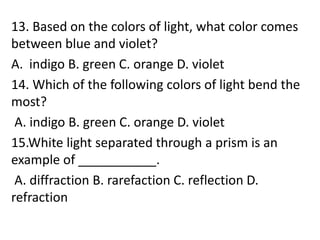 13. Based on the colors of light, what color comes
between blue and violet?
A. indigo B. green C. orange D. violet
14. Which of the following colors of light bend the
most?
A. indigo B. green C. orange D. violet
15.White light separated through a prism is an
example of ___________.
A. diffraction B. rarefaction C. reflection D.
refraction
 
