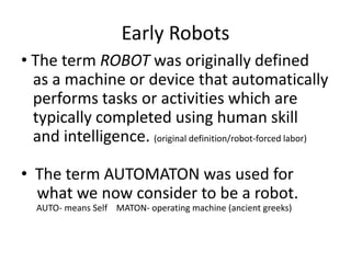 Early Robots 
• The term ROBOT was originally defined 
as a machine or device that automatically 
performs tasks or activities which are 
typically completed using human skill 
and intelligence. (original definition/robot-forced labor) 
• The term AUTOMATON was used for 
what we now consider to be a robot. 
AUTO- means Self MATON- operating machine (ancient greeks) 
 