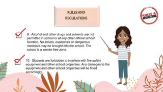 9. Alcohol and other drugs and solvents are not
permitted in school or at any other official school
function. No knives, explosives or dangerous
materials may be brought into the school. The
school is a smoke free zone.
10. Students are forbidden to interfere with fire safety
equipment and other school properties. Any damages to the
equipment and other school properties will be fined
accordingly.
 