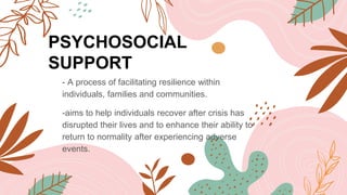 PSYCHOSOCIAL
SUPPORT
- A process of facilitating resilience within
individuals, families and communities.
-aims to help individuals recover after crisis has
disrupted their lives and to enhance their ability to
return to normality after experiencing adverse
events.
 