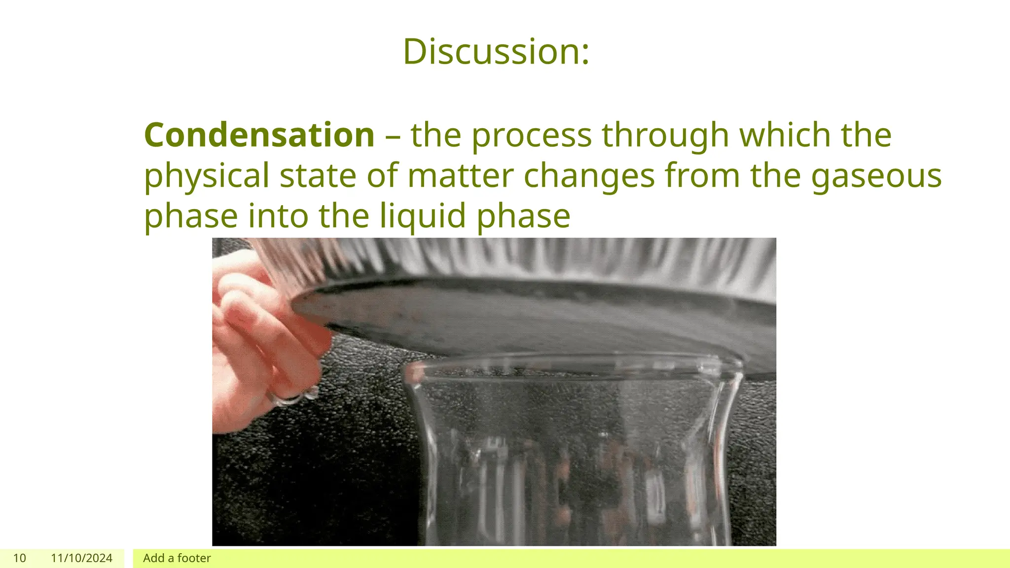 10 11/10/2024 Add a footer
Discussion:
Condensation – the process through which the
physical state of matter changes from the gaseous
phase into the liquid phase
 